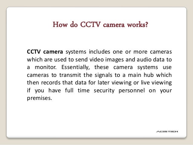 CCTV camera systems includes one or more cameras
which are used to send video images and audio data to
a monitor. Essentially, these camera systems use
cameras to transmit the signals to a main hub which
then records that data for later viewing or live viewing
if you have full time security personnel on your
premises.
How do CCTV camera works?
 