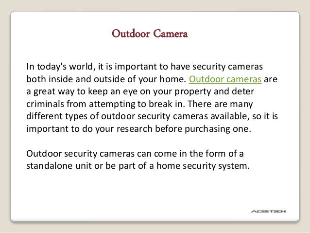 Outdoor Camera
In today's world, it is important to have security cameras
both inside and outside of your home. Outdoor cameras are
a great way to keep an eye on your property and deter
criminals from attempting to break in. There are many
different types of outdoor security cameras available, so it is
important to do your research before purchasing one.
Outdoor security cameras can come in the form of a
standalone unit or be part of a home security system.
 