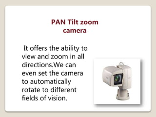 PAN Tilt zoom
camera
It offers the ability to
view and zoom in all
directions.We can
even set the camera
to automatically
rotate to different
fields of vision.
 
