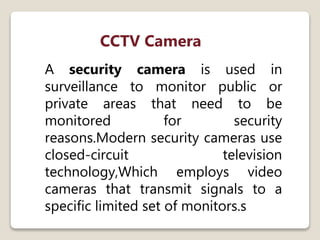 CCTV Camera
A security camera is used in
surveillance to monitor public or
private areas that need to be
monitored for security
reasons.Modern security cameras use
closed-circuit television
technology,Which employs video
cameras that transmit signals to a
specific limited set of monitors.s
 