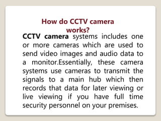 CCTV camera systems includes one
or more cameras which are used to
send video images and audio data to
a monitor.Essentially, these camera
systems use cameras to transmit the
signals to a main hub which then
records that data for later viewing or
live viewing if you have full time
security personnel on your premises.
How do CCTV camera
works?
 