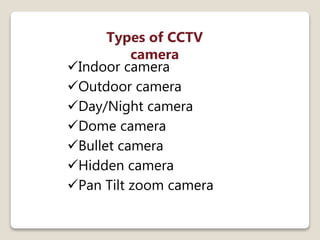 Types of CCTV
camera
Indoor camera
Outdoor camera
Day/Night camera
Dome camera
Bullet camera
Hidden camera
Pan Tilt zoom camera
 