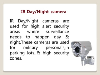 IR Day/Night camera
IR Day/Night cameras are
used for high alert security
areas where surveillance
needs to happen day &
night.These cameras are used
for military personals,in
parking lots & high security
zones.
 