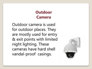 Outdoor
Camera
Outdoor camera is used
for outdoor places. They
are mostly used for entry
& exit points with limited
night lighting. These
cameras have hard shell
vandal-proof casings.
 