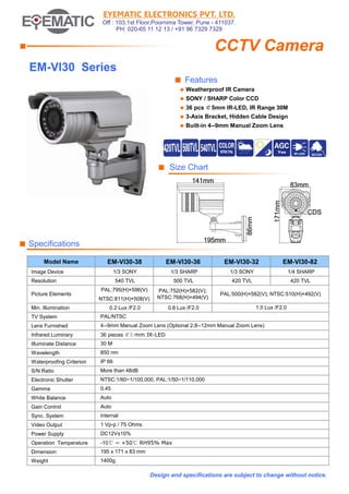 EYEMATIC ELECTRONICS PVT. LTD.
Off : 103,1st Floor,Poornima Tower, Pune - 411037.
PH: 020-65 11 12 13 / +91 96 7329 7329
■
■ Features
◆ Weatherproof IR Camera
◆ SONY / SHARP Color CCD
◆ 36 pcs ￠5mm IR-LED, IR Range 30M
◆ 3-Axis Bracket, Hidden Cable Design
◆ Built-in 4--9mm Manual Zoom Lens
■ Size Chart
■ Specifications
Model Name EM-VI30-38 EM-VI30-36 EM-VI30-32 EM-VI30-82
Image Device 1/3 SONY 1/3 SHARP 1/3 SONY 1/4 SHARP
Resolution 540 TVL 500 TVL 420 TVL 420 TVL
PAL:795(H)×596(V)
NTSC:811(H)×508(V)
Min. Illumination 0.2 Lux /F2.0 0.8 Lux /F2.0
TV System
Lens Furnished
Infrared Luminary
Illuminate Distance
Wavelength
Waterproofing Criterion
S/N Ratio
Electronic Shutter
Gamma
White Balance
Gain Control
Sync. System
Video Output
Power Supply
Operation Temperature
Dimension
Weight
1 Vp-p / 75 Ohms
Design and specifications are subject to change without notice.
DC12V±10%
-10℃ ~ +50℃ RH95% Max
195 x 171 x 83 mm
1400g
NTSC:1/60~1/100,000, PAL:1/50~1/110,000
0.45
IP 66
Auto
Auto
Internal
PAL/NTSC
4--9mm Manual Zoom Lens (Optional 2.8--12mm Manual Zoom Lens)
36 pieces ￠5 mm IR-LED
30 M
850 nm
More than 48dB
CCTV Camera
1.0 Lux /F2.0
EM-VI30 Series
Picture Elements PAL:500(H)×582(V); NTSC:510(H)×492(V)
PAL:752(H)×582(V);
NTSC:768(H)×494(V)
 