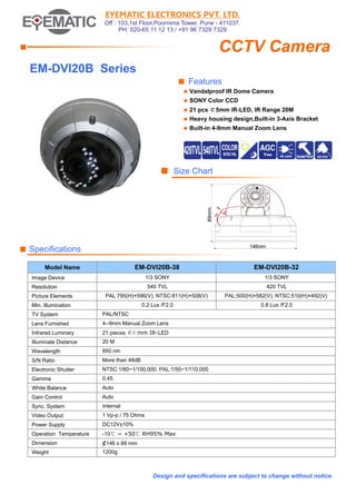 EYEMATIC ELECTRONICS PVT. LTD.
Off : 103,1st Floor,Poornima Tower, Pune - 411037.
PH: 020-65 11 12 13 / +91 96 7329 7329

CCTV Camera

■

EM-DVI20B Series
■ Features
◆

Vandalproof IR Dome Camera

◆

SONY Color CCD

◆

21 pcs ￠5mm IR-LED, IR Range 20M

◆

Heavy housing design,Built-in 3-Axis Bracket

◆

Built-in 4-9mm Manual Zoom Lens

■ Size Chart

■ Specifications
EM-DVI20B-38

EM-DVI20B-32

1/3 SONY

1/3 SONY

540 TVL

420 TVL

PAL:795(H)×596(V); NTSC:811(H)×508(V)

PAL:500(H)×582(V); NTSC:510(H)×492(V)

0.2 Lux /F2.0

0.8 Lux /F2.0

Model Name
Image Device
Resolution
Picture Elements
Min. Illumination
TV System

PAL/NTSC

Lens Furnished

4--9mm Manual Zoom Lens

Infrared Luminary

21 pieces ￠5 mm IR-LED

Illuminate Distance

20 M

Wavelength

850 nm

S/N Ratio

More than 48dB

Electronic Shutter

NTSC:1/60~1/100,000, PAL:1/50~1/110,000

Gamma

0.45

White Balance

Auto

Gain Control

Auto

Sync. System

Internal

Video Output

1 Vp-p / 75 Ohms

Power Supply

DC12V±10%

Operation Temperature

-10℃ ~ +50℃ RH95% Max

Dimension

¢146 x 89 mm

Weight

1200g

Design and specifications are subject to change without notice.

 