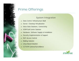Prime Offerings
System Integration
 Data Centre/ Infrastructure Built
 Server / Desktop Virtualization
 Voice-Data Solutions, Connectivity
 VOIP/Call Centre Solution
 Hardware, Software Supply & Installation
 Security Implementation & Support
 DLP, Access Control
 Mailing Solution
 Linux Based Solution
 CCTV/IP Camera/Surveillance
 