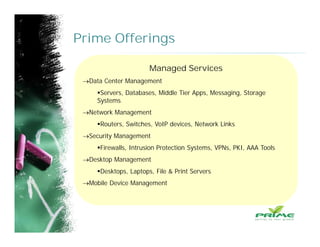 Prime Offerings
Managed Services
Data Center Management
Servers, Databases, Middle Tier Apps, Messaging, Storage
Systems
Network Management
Routers, Switches, VoIP devices, Network Links
Security Management
Firewalls, Intrusion Protection Systems, VPNs, PKI, AAA Tools
Desktop Management
Desktops, Laptops, File & Print Servers
Mobile Device Management
 