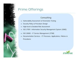 Prime Offerings
Consulting
 Vulnerability Assessment & Penetration Testing
 Security Policy & Procedure Design
 High-level & Detailed Risk Assessment
 ISO 27001 -Information Security Management System (ISMS)
 ISO 20000 - IT Service Management (ITSM)
 Documentation Services - IT Processes, Applications, Policies &
Procedures
 