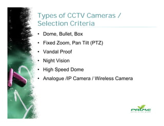 Types of CCTV Cameras /
Selection Criteria
• Dome, Bullet, Box
• Fixed Zoom, Pan Tilt (PTZ)
• Vandal Proof
• Night Vision
• High Speed Dome
• Analogue /IP Camera / Wireless Camera
 