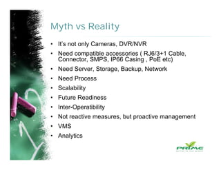 Myth vs Reality
• It’s not only Cameras, DVR/NVR
• Need compatible accessories ( RJ6/3+1 Cable,
Connector, SMPS, IP66 Casing , PoE etc)
• Need Server, Storage, Backup, Network
• Need Process
• Scalability
• Future Readiness
• Inter-Operatibility
• Not reactive measures, but proactive management
• VMS
• Analytics
 