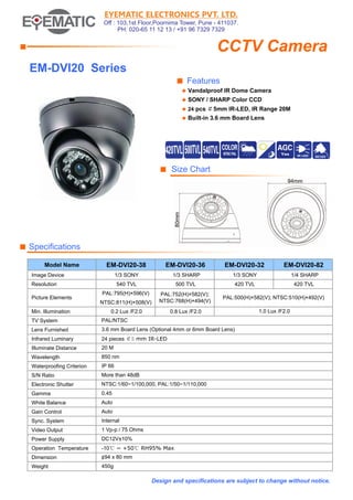 EYEMATIC ELECTRONICS PVT. LTD.
Off : 103,1st Floor,Poornima Tower, Pune - 411037.
PH: 020-65 11 12 13 / +91 96 7329 7329

CCTV Camera

■

EM-DVI20 Series
■ Features
◆

Vandalproof IR Dome Camera

◆

SONY / SHARP Color CCD

◆ 24
◆

pcs ￠5mm IR-LED, IR Range 20M

Built-in 3.6 mm Board Lens

■ Size Chart

■ Specifications
Model Name

EM-DVI20-38

EM-DVI20-36

EM-DVI20-32

EM-DVI20-82

1/3 SONY

1/3 SHARP

1/3 SONY

1/4 SHARP

540 TVL

500 TVL

420 TVL

420 TVL

PAL:795(H)×596(V)
NTSC:811(H)×508(V)

PAL:752(H)×582(V);
NTSC:768(H)×494(V)

PAL:500(H)×582(V); NTSC:510(H)×492(V)

0.2 Lux /F2.0

0.8 Lux /F2.0

1.0 Lux /F2.0

Image Device
Resolution
Picture Elements
Min. Illumination
TV System

PAL/NTSC

Lens Furnished

3.6 mm Board Lens (Optional 4mm or 6mm Board Lens)

Infrared Luminary

24 pieces ￠5 mm IR-LED

Illuminate Distance

20 M

Wavelength

850 nm

Waterproofing Criterion

IP 66

S/N Ratio

More than 48dB

Electronic Shutter

NTSC:1/60~1/100,000, PAL:1/50~1/110,000

Gamma

0.45

White Balance

Auto

Gain Control

Auto

Sync. System

Internal

Video Output

1 Vp-p / 75 Ohms

Power Supply

DC12V±10%

Operation Temperature

-10℃ ~ +50℃ RH95% Max

Dimension

¢94 x 80 mm

Weight

450g

Design and specifications are subject to change without notice.

 
