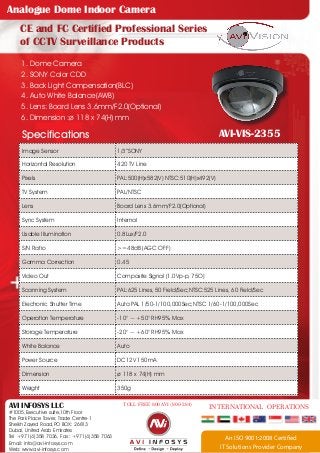 Analogue Dome Indoor Camera
CE and FC Certified Professional Series
of CCTV Surveillance Products
1. Dome Camera
2. SONY Color CDD
3. Back Light Compensation(BLC)
4. Auto White Balance(AWB)
5. Lens: Board Lens 3.6mm/F2.0(Optional)
6. Dimension :ø 118 x 74(H) mm

AVI-VIS-2355

Specifications
Image Sensor

1/3”SONY

Horizontal Resolution

420 TV Line

Pixels

PAL:500(H)x582(V) NTSC:510(H)x492(V)

TV System

PAL/NTSC

Lens

Board Lens 3.6mm/F2.0(Optional)

Sync System

Internal

Usable Illumination

0.8Lux/F2.0

S/N Ratio

>=48dB (AGC OFF)

Gamma Correction

0.45

Video Out

Composite Signal (1.0Vp-p, 75O)

Scanning System

PAL:625 Lines, 50 Field/Sec;NTSC:525 Lines, 60 Field/Sec

Electronic Shutter Time

Auto:PAL 1/50-1/100,000Sec;NTSC 1/60-1/100,000Sec

Operation Temperature

-10° ~ +50° RH95% Max

Storage Temperature

-20° ~ +60° RH95% Max

White Balance

Auto

Power Source

DC12V 150mA

Dimension

ø 118 x 74(H) mm

Weight

350g

AVI INFOSYS LLC

#1005,Executive suite,10th Floor
The Park Place Tower, Trade Centre-1
Sheikh Zayed Road,PO BOX: 26813
Dubai, United Arab Emirates
Tel +971(4)358 7036, Fax : +971(4)358 7063
Email: info@avi-infosys.com
Web: www.avi-infosys.com

TOLL FREE 800 AVI (800-284)

INTERNATIONAL OPERATIONS

An ISO 9001:2008 Certified
IT Solutions Provider Company

 