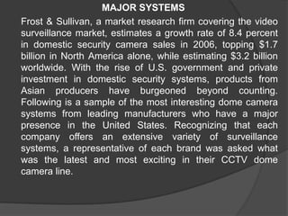 MAJOR SYSTEMS	Frost & Sullivan, a market research firm covering the video surveillance market, estimates a growth rate of 8.4 percent in domestic security camera sales in 2006, topping $1.7 billion in North America alone, while estimating $3.2 billion worldwide. With the rise of U.S. government and private investment in domestic security systems, products from Asian producers have burgeoned beyond counting. Following is a sample of the most interesting dome camera systems from leading manufacturers who have a major presence in the United States. Recognizing that each company offers an extensive variety of surveillance systems, a representative of each brand was asked what was the latest and most exciting in their CCTV dome camera line.
