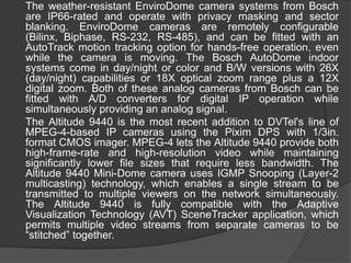 	The weather-resistant EnviroDome camera systems from Bosch are IP66-rated and operate with privacy masking and sector blanking. EnviroDome cameras are remotely configurable (Bilinx, Biphase, RS-232, RS-485), and can be fitted with an AutoTrack motion tracking option for hands-free operation, even while the camera is moving. The Bosch AutoDome indoor systems come in day/night or color and B/W versions with 26X (day/night) capabilities or 18X optical zoom range plus a 12X digital zoom. Both of these analog cameras from Bosch can be fitted with A/D converters for digital IP operation while simultaneously providing an analog signal.	The Altitude 9440 is the most recent addition to DVTel's line of MPEG-4-based IP cameras using the Pixim DPS with 1/3in. format CMOS imager. MPEG-4 lets the Altitude 9440 provide both high-frame-rate and high-resolution video while maintaining significantly lower file sizes that require less bandwidth. The Altitude 9440 Mini-Dome camera uses IGMP Snooping (Layer-2 multicasting) technology, which enables a single stream to be transmitted to multiple viewers on the network simultaneously. The Altitude 9440 is fully compatible with the Adaptive Visualization Technology (AVT) SceneTracker application, which permits multiple video streams from separate cameras to be “stitched” together.