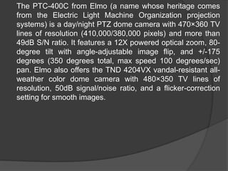 	The PTC-400C from Elmo (a name whose heritage comes from the Electric Light Machine Organization projection systems) is a day/night PTZ dome camera with 470×360 TV lines of resolution (410,000/380,000 pixels) and more than 49dB S/N ratio. It features a 12X powered optical zoom, 80-degree tilt with angle-adjustable image flip, and +/-175 degrees (350 degrees total, max speed 100 degrees/sec) pan. Elmo also offers the TND 4204VX vandal-resistant all-weather color dome camera with 480×350 TV lines of resolution, 50dB signal/noise ratio, and a flicker-correction setting for smooth images.