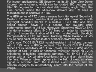 	For indoor applications, GE Security has its 2in. Mini-View Dome discreet dome camera, which can be rotated 360 degrees and tilted 90 degrees for the most desirable viewing angle. The Ultra Line camera inside the Mini-View delivers 480 TV lines of resolution and is senstive to 1 lux.	The HD6 series of PTZ dome cameras from Honeywell Security & Custom Electronics provides fluid pan-and-tilt movements with day/night capability thanks to a built-in IR cut filter and slow speed shutter (down to 1/4 second) for low-light color performance down to .15 lux. Honeywell Security's HD3VC4SHR mini-dome camera offers 540 TV lines of horizontal resolution with a minimum illumination of 0.7 lux. Its Automatic Backlight Compensation (BLC) and Auto Tracking White Balance (ATW) ensure crisp color images in dark or backlit environments.	JVC's new TK-C215VP12U vandal-resistant mini-dome camera with a 12X lens is IP66-compliant. The TK-C215VP12U offers Super LoLux sensitivity at 1.1 lux (color), 0.6 lux (B&W) and is capable of 540 TV lines of horizontal resolution based on JVC's experience in building broadcast cameras. The TK-C215VP12U comes with a 12X variable-focal-length lens and an alarm input interface. When an object appears in the field of view, an alarm signal is activated from the installed alarm sensor, and the camera engages to automatically zoom into the center of the image.
