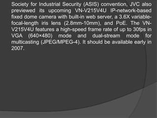 	Society for Industrial Security (ASIS) convention, JVC also previewed its upcoming VN-V215V4U IP-network-based fixed dome camera with built-in web server, a 3.6X variable-focal-length iris lens (2.8mm-10mm), and PoE. The VN-V215V4U features a high-speed frame rate of up to 30fps in VGA (640×480) mode and dual-stream mode for multicasting (JPEG/MPEG-4). It should be available early in 2007.