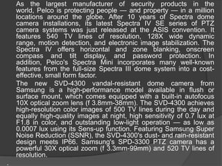 	As the largest manufacturer of security products in the world, Pelco is protecting people — and property — in a million locations around the globe. After 10 years of Spectra dome camera installations, its latest Spectra IV SE series of PTZ camera systems was just released at the ASIS convention. It features 540 TV lines of resolution, 128X wide dynamic range, motion detection, and electronic image stabilization. The Spectra IV offers horizontal and zone blanking, onscreen compass and tilt display, and password protection. In addition, Pelco's Spectra Mini incorporates many well-known features from the full-size Spectra III dome system into a cost-effective, small form factor.	The new SVD-4300 vandal-resistant dome camera from Samsung is a high-performance model available in flush or surface mount, which comes equipped with a built-in autofocus 10X optical zoom lens (f 3.8mm-38mm). The SVD-4300 achieves high-resolution color images of 500 TV lines during the day and equally high-quality images at night, high sensitivity of 0.7 lux at F1.8 in color, and outstanding low-light operation — as low as 0.0007 lux using its Sens-up function. Featuring Samsung Super Noise Reduction (SSNR), the SVD-4300's dust- and rain-resistant design meets IP66. Samsung's SPD-3300 PTZ camera has a powerful 30X optical zoom (f 3.3mm-99mm) and 520 TV lines of resolution..