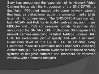 	Sony has announced the expansion of its Network Video Camera lineup with the introduction of the SNC-DF70N, a day/night, IP66-rated rugged mini-dome network camera that features bidirectional audio transmission thanks to its external microphone input. The SNC-DF70N can run with both AC24V and PoE for its built-in web server, and it uses MPEG-4 and JPEG compression formats. Sony has also announced the SNC-RX550N multi-codec 360-degree PTZ network camera employing its latest 1/4-type Exwave HAD CCD for exceptional picture quality and with a minimum illumination level of 1.0 lux at F1.6. In October, Sony Electronics made its Distributed and Enhanced Processing Architecture (DEPA) platform available for IP-based security systems to integrate cameras and recorders for improved workflow with enhanced analytics.