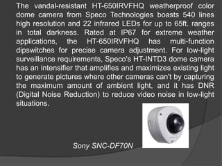 	The vandal-resistant HT-650IRVFHQ weatherproof color dome camera from Speco Technologies boasts 540 lines high resolution and 22 infrared LEDs for up to 65ft. ranges in total darkness. Rated at IP67 for extreme weather applications, the HT-650IRVFHQ has multi-function dipswitches for precise camera adjustment. For low-light surveillance requirements, Speco's HT-INTD3 dome camera has an intensifier that amplifies and maximizes existing light to generate pictures where other cameras can't by capturing the maximum amount of ambient light, and it has DNR (Digital Noise Reduction) to reduce video noise in low-light situations.				Sony SNC-DF70N