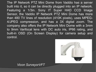 	The IP Network PTZ Mini Dome from Vaddio has a server built into it, so it can be directly plugged into an IP network. Featuring a 1/3in. Sony IT Super HAD CCD Image Sensor, the Vaddio IP Network PTZ Mini Dome has more than 480 TV lines of resolution (410K pixels), uses MPEG-4/JPEG compression, and has a 3X digital zoom. The company also offers the IP Network Mini Dome with a 3mm to 9mm Varifocal lens with DC auto iris, IP66 rating, and built-in OSD (On Screen Display) for camera setup and control.ViconSurveyorVFT