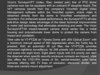 Vicon'sSurveyorVFT (video, fiber, twisted pair) line of PTZ dome cameras now can be equipped with an onboard IP daughter-board. The VFT cameras benefit from the company's ViconNet Digital Video Management software within the ViconNet system, where video is streamed directly from the dome to ViconNet workstations and recorders. For enhanced speed performance, the SurveyorVFT's all-new belt-drive design takes advantage of the latest technical improvements in motor belt technology that eliminates stretching and wear. The ViconSurveyorVFT-M impact-resistant camera dome series has a metal housing and polycarbonate lower dome to protect the camera from impact and vandalism.Vitekcalls its VT-PTZ26 an “Xpress Dome with 26X Optical Zoom” with a maximum manual speed of 360 degrees/sec when the Turbo key is pressed. With an automatic IR cut filter, the VT-PTZ26 provides enhanced nighttime surveillance. Its 248 presets can combine patterns and scans into eight tours. Eight alarm inputs with 0-8 priority can alert the observer when specific security enclosure contacts are tripped. Vitek also offers the VTD-VPH series of 5in. vandal-resistant color dome cameras offering 480 TV lines of resolution, electronic shutter, and three-axis camera mount adjustment. 