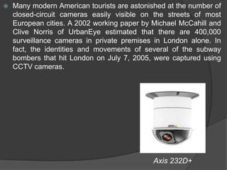 Many modern American tourists are astonished at the number of closed-circuit cameras easily visible on the streets of most European cities. A 2002 working paper by Michael McCahill and Clive Norris of UrbanEye estimated that there are 400,000 surveillance cameras in private premises in London alone. In fact, the identities and movements of several of the subway bombers that hit London on July 7, 2005, were captured using CCTV cameras.                                                                        Axis 232D+