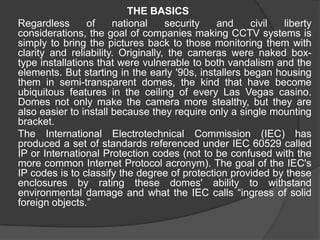 THE BASICS	Regardless of national security and civil liberty considerations, the goal of companies making CCTV systems is simply to bring the pictures back to those monitoring them with clarity and reliability. Originally, the cameras were naked box-type installations that were vulnerable to both vandalism and the elements. But starting in the early '90s, installers began housing them in semi-transparent domes, the kind that have become ubiquitous features in the ceiling of every Las Vegas casino. Domes not only make the camera more stealthy, but they are also easier to install because they require only a single mounting bracket.	The International Electrotechnical Commission (IEC) has produced a set of standards referenced under IEC 60529 called IP or International Protection codes (not to be confused with the more common Internet Protocol acronym). The goal of the IEC's IP codes is to classify the degree of protection provided by these enclosures by rating these domes' ability to withstand environmental damage and what the IEC calls “ingress of solid foreign objects.”