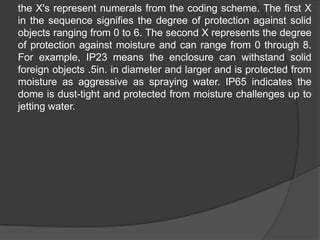 	the X's represent numerals from the coding scheme. The first X in the sequence signifies the degree of protection against solid objects ranging from 0 to 6. The second X represents the degree of protection against moisture and can range from 0 through 8. For example, IP23 means the enclosure can withstand solid foreign objects .5in. in diameter and larger and is protected from moisture as aggressive as spraying water. IP65 indicates the dome is dust-tight and protected from moisture challenges up to jetting water.