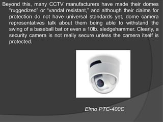 Beyond this, many CCTV manufacturers have made their domes “ruggedized” or “vandal resistant,” and although their claims for protection do not have universal standards yet, dome camera representatives talk about them being able to withstand the swing of a baseball bat or even a 10lb. sledgehammer. Clearly, a security camera is not really secure unless the camera itself is protected.                                                       Elmo PTC-400C