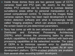 Inside those domes there are two general types of CCTV cameras: fixed and PTZ (pan, tilt, zoom). As the name implies, PTZ cameras can be directed to oversee desired surveillance areas either by personal manipulation or by preset computerized control. To interpret the images these cameras capture, there has been rapid development in both motion detection software and what is increasingly being called “imaging analytics,” which can analyze movement on the screen based on pre-determined parameters.Sony has come up with its own advance on analytics called Distributed and Enhanced Processing Architecture (DEPA), which divides the processing tasks by placing analytic capabilities in digital cameras matched with back-end processing capabilities at the networked recorder. The intent of DEPA is to minimize operator error by distributing processing power throughout the entire system. As an open development platform, DEPA-enabled products are available from several other recording system developers.