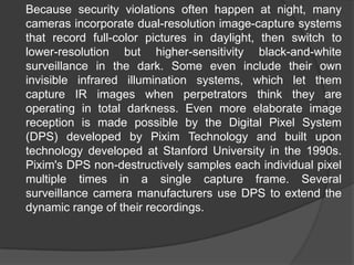 	Because security violations often happen at night, many cameras incorporate dual-resolution image-capture systems that record full-color pictures in daylight, then switch to lower-resolution but higher-sensitivity black-and-white surveillance in the dark. Some even include their own invisible infrared illumination systems, which let them capture IR images when perpetrators think they are operating in total darkness. Even more elaborate image reception is made possible by the Digital Pixel System (DPS) developed by Pixim Technology and built upon technology developed at Stanford University in the 1990s. Pixim's DPS non-destructively samples each individual pixel multiple times in a single capture frame. Several surveillance camera manufacturers use DPS to extend the dynamic range of their recordings.