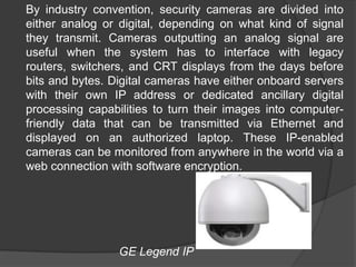 	By industry convention, security cameras are divided into either analog or digital, depending on what kind of signal they transmit. Cameras outputting an analog signal are useful when the system has to interface with legacy routers, switchers, and CRT displays from the days before bits and bytes. Digital cameras have either onboard servers with their own IP address or dedicated ancillary digital processing capabilities to turn their images into computer-friendly data that can be transmitted via Ethernet and displayed on an authorized laptop. These IP-enabled cameras can be monitored from anywhere in the world via a web connection with software encryption.                                 GE Legend IP