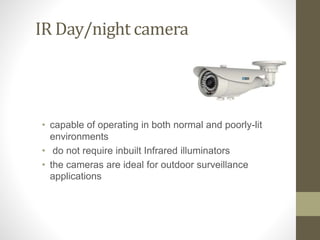 IR Day/night camera
• capable of operating in both normal and poorly-lit
environments
• do not require inbuilt Infrared illuminators
• the cameras are ideal for outdoor surveillance
applications
 