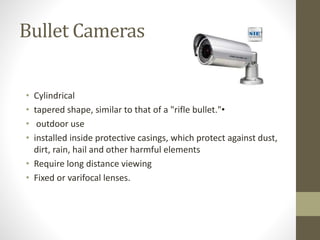 Bullet Cameras
• Cylindrical
• tapered shape, similar to that of a "rifle bullet."•
• outdoor use
• installed inside protective casings, which protect against dust,
dirt, rain, hail and other harmful elements
• Require long distance viewing
• Fixed or varifocal lenses.
 