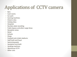 Applications of CCTV camera
• Bars
• Cash rooms
• Car park
• Gaming machines
• Historic sites
• Holiday Sites
• Hospitals
• Number plate recording
• Public Spaces and other Large Areas
• Reception areas
• Retail
• Schools
• Shops
• Football and cricket stadiums
• Staff theft and fraud
• Swimming pools
• Vandalism and theft
• Vending machines
• Warehouse CCTV
• Other uses
 