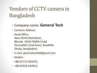 Vendors of CCTV camera in
Bangladesh
• Company name: General Tech
• Contacts Address:
• Head Office:
New DOHS Mohakhali,
(Beside DOHS RAWA Club)
House#441 (2nd floor), Road#30,
Dhaka, Bangladesh.
• E-mail: generaltechbd@gmail.com
• Mobile :
• +88-01715-043476,
• +88-01918-244912,
 