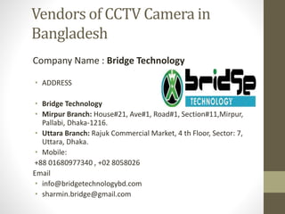 Vendors of CCTV Camera in
Bangladesh
Company Name : Bridge Technology
• ADDRESS
• Bridge Technology
• Mirpur Branch: House#21, Ave#1, Road#1, Section#11,Mirpur,
Pallabi, Dhaka-1216.
• Uttara Branch: Rajuk Commercial Market, 4 th Floor, Sector: 7,
Uttara, Dhaka.
• Mobile:
+88 01680977340 , +02 8058026
Email
• info@bridgetechnologybd.com
• sharmin.bridge@gmail.com
 