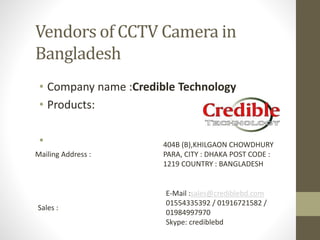 Vendors of CCTV Camera in
Bangladesh
• Company name :Credible Technology
• Products:
•
Mailing Address :
404B (B),KHILGAON CHOWDHURY
PARA, CITY : DHAKA POST CODE :
1219 COUNTRY : BANGLADESH
Sales :
E-Mail :sales@crediblebd.com
01554335392 / 01916721582 /
01984997970
Skype: crediblebd
 