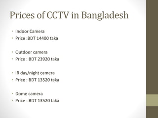 Prices of CCTV in Bangladesh
• Indoor Camera
• Price :BDT 14400 taka
• Outdoor camera
• Price : BDT 23920 taka
• IR day/night camera
• Price : BDT 13520 taka
• Dome camera
• Price : BDT 13520 taka
 
