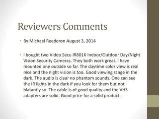 Reviewers Comments
• By Michael Reederon August 3, 2014
• I bought two Video Secu IR801K Indoor/Outdoor Day/Night
Vision Security Cameras. They both work great. I have
mounted one outside so far. The daytime color view is real
nice and the night vision is too. Good viewing range in the
dark. The audio is clear no phantom sounds. One can see
the IR lights in the dark if you look for them but not
blatantly so. The cable is of good quality and the VHS
adapters are solid. Good price for a solid product.
 