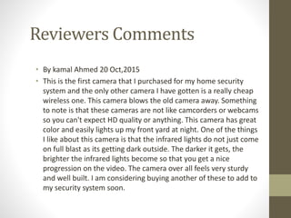 Reviewers Comments
• By kamal Ahmed 20 Oct,2015
• This is the first camera that I purchased for my home security
system and the only other camera I have gotten is a really cheap
wireless one. This camera blows the old camera away. Something
to note is that these cameras are not like camcorders or webcams
so you can't expect HD quality or anything. This camera has great
color and easily lights up my front yard at night. One of the things
I like about this camera is that the infrared lights do not just come
on full blast as its getting dark outside. The darker it gets, the
brighter the infrared lights become so that you get a nice
progression on the video. The camera over all feels very sturdy
and well built. I am considering buying another of these to add to
my security system soon.
 