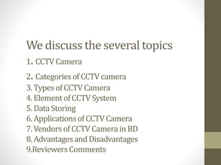 We discuss the several topics
1. CCTVCamera
2. CategoriesofCCTVcamera
3.TypesofCCTVCamera
4.ElementofCCTVSystem
5.DataStoring
6.ApplicationsofCCTVCamera
7.VendorsofCCTVCamerainBD
8.AdvantagesandDisadvantages
9.ReviewersComments
 
