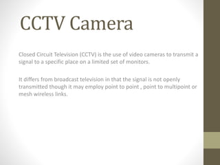 CCTV Camera
Closed Circuit Television (CCTV) is the use of video cameras to transmit a
signal to a specific place on a limited set of monitors.
It differs from broadcast television in that the signal is not openly
transmitted though it may employ point to point , point to multipoint or
mesh wireless links.
 