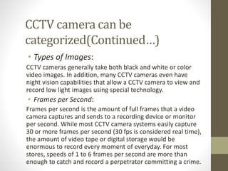 CCTV camera can be
categorized(Continued…)
• Types of Images:
CCTV cameras generally take both black and white or color
video images. In addition, many CCTV cameras even have
night vision capabilities that allow a CCTV camera to view and
record low light images using special technology.
• Frames per Second:
Frames per second is the amount of full frames that a video
camera captures and sends to a recording device or monitor
per second. While most CCTV camera systems easily capture
30 or more frames per second (30 fps is considered real time),
the amount of video tape or digital storage would be
enormous to record every moment of everyday. For most
stores, speeds of 1 to 6 frames per second are more than
enough to catch and record a perpetrator committing a crime.
 