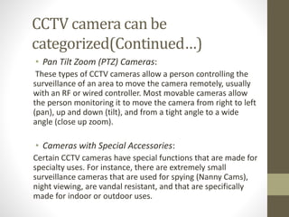 CCTV camera can be
categorized(Continued…)
• Pan Tilt Zoom (PTZ) Cameras:
These types of CCTV cameras allow a person controlling the
surveillance of an area to move the camera remotely, usually
with an RF or wired controller. Most movable cameras allow
the person monitoring it to move the camera from right to left
(pan), up and down (tilt), and from a tight angle to a wide
angle (close up zoom).
• Cameras with Special Accessories:
Certain CCTV cameras have special functions that are made for
specialty uses. For instance, there are extremely small
surveillance cameras that are used for spying (Nanny Cams),
night viewing, are vandal resistant, and that are specifically
made for indoor or outdoor uses.
 