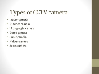 Types of CCTV camera
• Indoor camera
• Outdoor camera
• IR day/night camera
• Dome camera
• Bullet camera
• Hidden camera
• Zoom camera
 