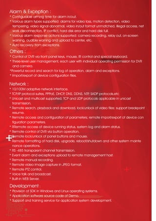 Others :
* Control of DVR via front panel keys, mouse, IR control and special keyboard.
* Three-level user management, each user with individual operating permission for DVR 	
and camera.
*Powerful record and search for log of operation, alarm and exceptions.
* Import/export of device configuration files.
Network :
* 10/100M adaptive network interface.
* TCP/IP protocol suites, PPPoE, DHCP, DNS, DDNS, NTP, SADP protocols,etc
* Unicast and multicast supported; TCP and UDP protocols applicable in unicast
transmission.
* Remote search, playback and download, lock/unlock of video files; support breakpoint 	
resume.
* Remote access and configuration of parameters; remote import/export of device con	
figuration parameters.
* RRemote access of device running status, system log and alarm status.
* Remote control of DVR via button operation.
* Remote lock/unlock of panel buttons and mouse.
* Remote formatting of hard disk, upgrade, reboot/shutdown and other system mainte		
nance operations.
* RS -485 transparent channel transmission.
* Event alarm and exceptions upload to remote management host.			
* Remote manual recording.
* Remote video image capture in JPEG format.
* Remote PTZ control.
* Voice talk and broadcast.
* Built-in WEB Server.
Development :
* Provision of SDK in Windows and Linux operating systems.
* Application software source code of Demo.
* Support and training service for application system development.
Alarm & Exception :
* Configurable arming time for alarm in/out.
* Various alarm types supported: alarms for video loss, motion detection, video
tempering, video signal abnormal, video in/out format unmatched, illegal access, net	
work disconnection, IP conflict, hard disk error and hard disk full.
* Various alarm response actions supported: camera recording, relay out, on-screen
warning, audible warning and upload to center, etc.
* Auto recovery from exceptions.
 