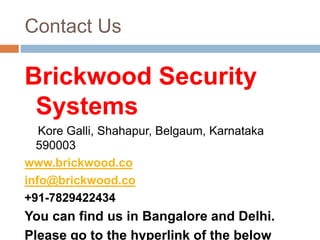 Contact Us
Brickwood Security
Systems
Kore Galli, Shahapur, Belgaum, Karnataka
590003
www.brickwood.co
info@brickwood.co
+91-7829422434
You can find us in Bangalore and Delhi.
Please go to the hyperlink of the below
 
